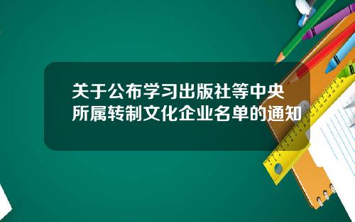 关于公布学习出版社等中央所属转制文化企业名单的通知