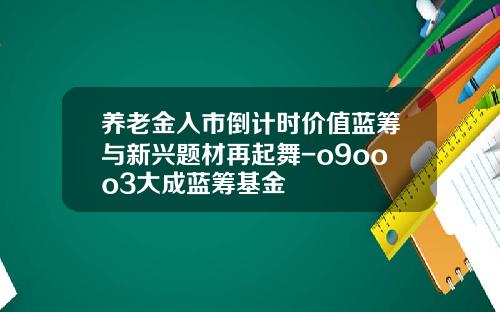 养老金入市倒计时价值蓝筹与新兴题材再起舞-o9ooo3大成蓝筹基金