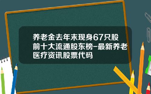 养老金去年末现身67只股前十大流通股东榜-最新养老医疗资讯股票代码