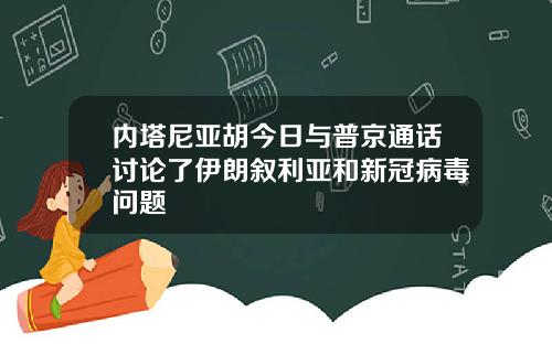 内塔尼亚胡今日与普京通话讨论了伊朗叙利亚和新冠病毒问题