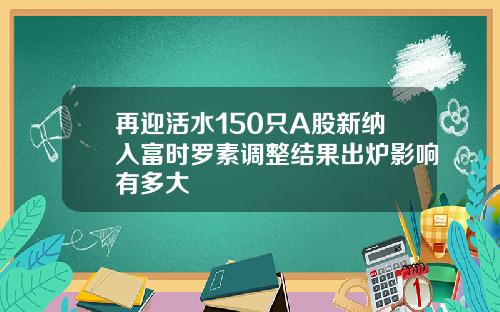 再迎活水150只A股新纳入富时罗素调整结果出炉影响有多大