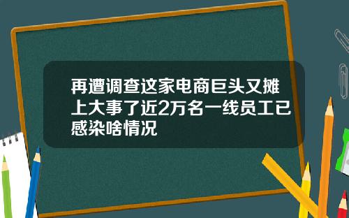 再遭调查这家电商巨头又摊上大事了近2万名一线员工已感染啥情况