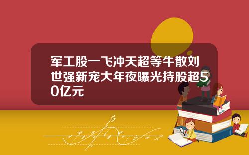 军工股一飞冲天超等牛散刘世强新宠大年夜曝光持股超50亿元
