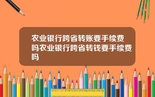 农业银行跨省转账要手续费吗农业银行跨省转钱要手续费吗