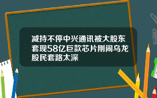 减持不停中兴通讯被大股东套现58亿巨款芯片刚闹乌龙股民套路太深