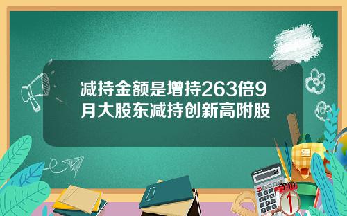 减持金额是增持263倍9月大股东减持创新高附股