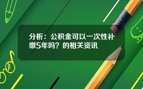 分析：公积金可以一次性补缴5年吗？的相关资讯