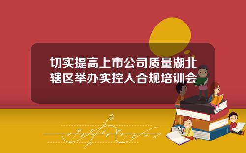 切实提高上市公司质量湖北辖区举办实控人合规培训会