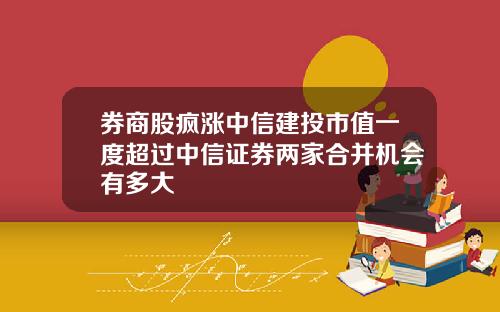 券商股疯涨中信建投市值一度超过中信证券两家合并机会有多大