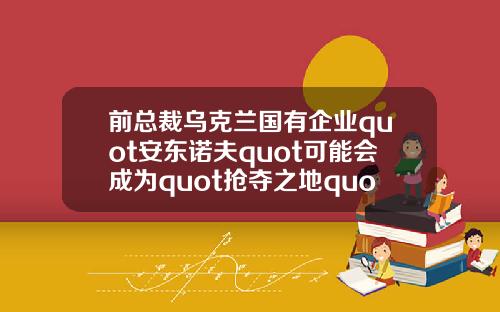 前总裁乌克兰国有企业quot安东诺夫quot可能会成为quot抢夺之地quot