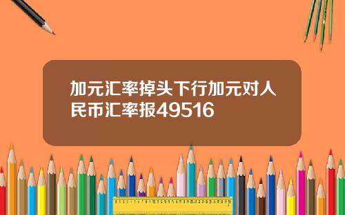 加元汇率掉头下行加元对人民币汇率报49516