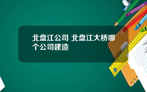 北盘江公司 北盘江大桥哪个公司建造