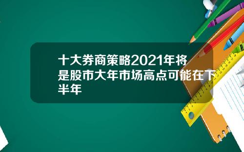 十大券商策略2021年将是股市大年市场高点可能在下半年