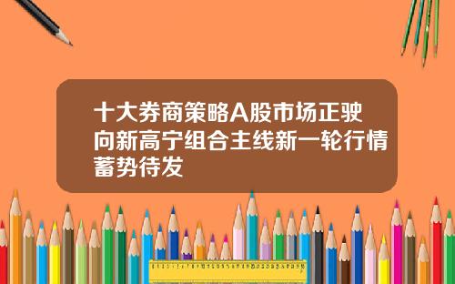 十大券商策略A股市场正驶向新高宁组合主线新一轮行情蓄势待发