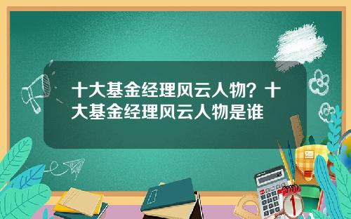 十大基金经理风云人物？十大基金经理风云人物是谁