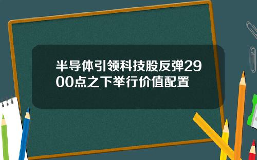半导体引领科技股反弹2900点之下举行价值配置