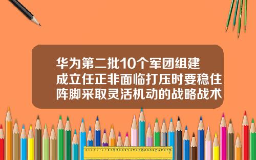 华为第二批10个军团组建成立任正非面临打压时要稳住阵脚采取灵活机动的战略战术
