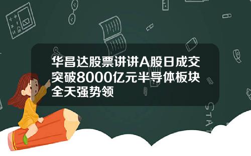 华昌达股票讲讲A股日成交突破8000亿元半导体板块全天强势领