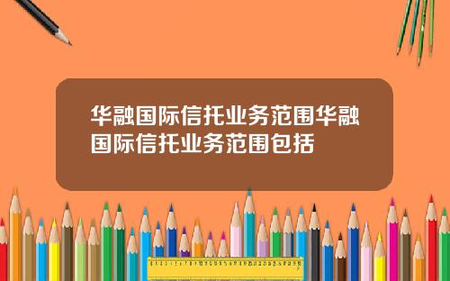 华融国际信托业务范围华融国际信托业务范围包括