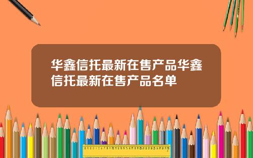 华鑫信托最新在售产品华鑫信托最新在售产品名单