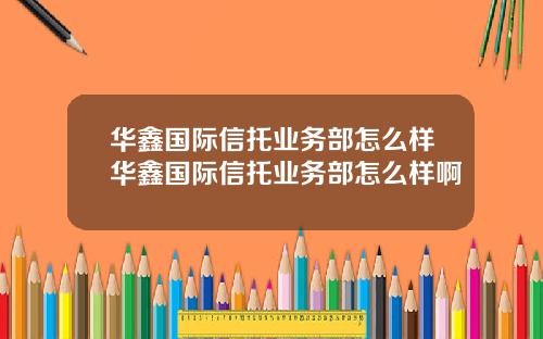 华鑫国际信托业务部怎么样华鑫国际信托业务部怎么样啊