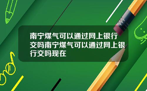 南宁煤气可以通过网上银行交吗南宁煤气可以通过网上银行交吗现在