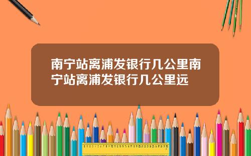 南宁站离浦发银行几公里南宁站离浦发银行几公里远