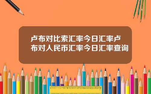 卢布对比索汇率今日汇率卢布对人民币汇率今日汇率查询
