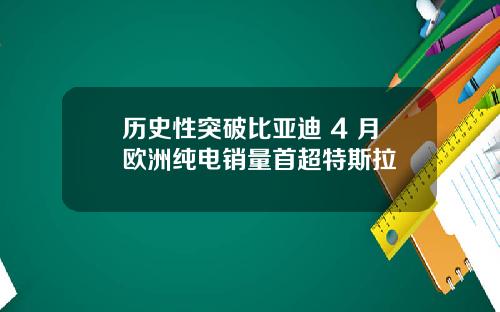 历史性突破比亚迪 4 月欧洲纯电销量首超特斯拉
