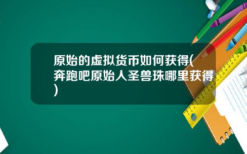 原始的虚拟货币如何获得(奔跑吧原始人圣兽珠哪里获得)