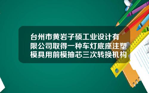 台州市黄岩子硕工业设计有限公司取得一种车灯底座注塑模具用前模抽芯三次转换机构专利提高生产效率