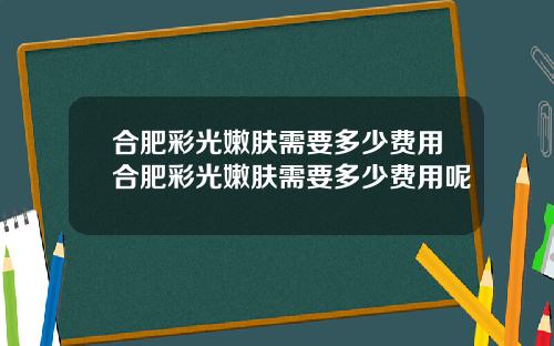 合肥彩光嫩肤需要多少费用合肥彩光嫩肤需要多少费用呢