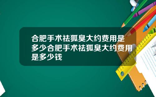 合肥手术祛狐臭大约费用是多少合肥手术祛狐臭大约费用是多少钱