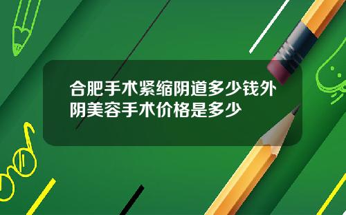 合肥手术紧缩阴道多少钱外阴美容手术价格是多少