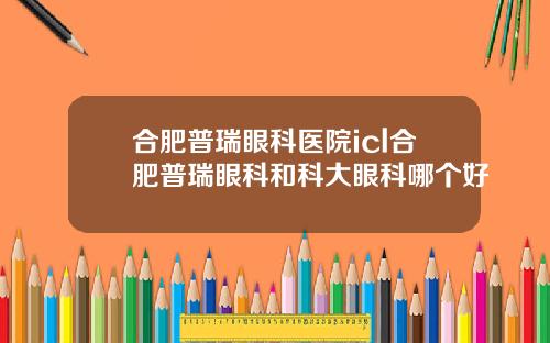 合肥普瑞眼科医院icl合肥普瑞眼科和科大眼科哪个好