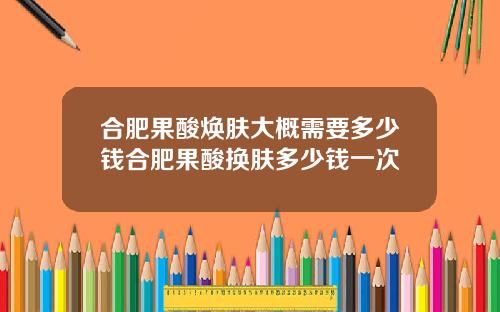 合肥果酸焕肤大概需要多少钱合肥果酸换肤多少钱一次