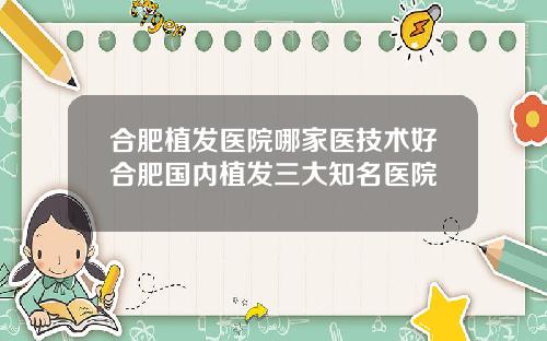 合肥植发医院哪家医技术好合肥国内植发三大知名医院