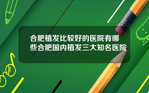 合肥植发比较好的医院有哪些合肥国内植发三大知名医院