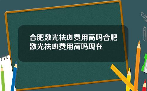 合肥激光祛斑费用高吗合肥激光祛斑费用高吗现在