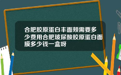 合肥胶原蛋白丰面颊需要多少费用合肥玻尿酸胶原蛋白面膜多少钱一盒呀