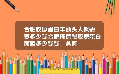 合肥胶原蛋白丰额头大概需要多少钱合肥玻尿酸胶原蛋白面膜多少钱钱一盒呀