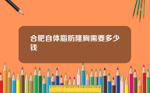 合肥自体脂肪隆胸需要多少钱