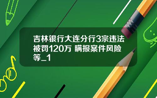 吉林银行大连分行3宗违法被罚120万 瞒报案件风险等_1