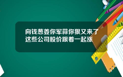 向钱葱姜你军蒜你狠又来了这些公司股价跟着一起涨