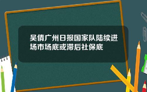吴倩广州日报国家队陆续进场市场底或滞后社保底