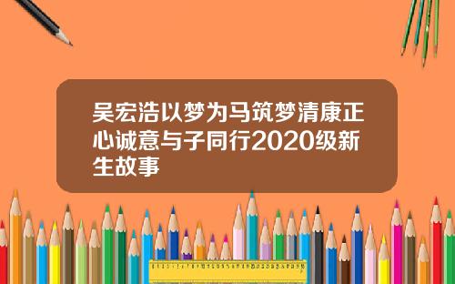 吴宏浩以梦为马筑梦清康正心诚意与子同行2020级新生故事