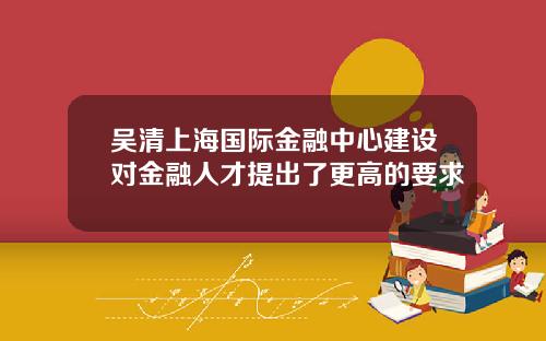 吴清上海国际金融中心建设对金融人才提出了更高的要求