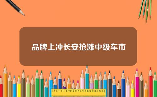 品牌上冲长安抢滩中级车市