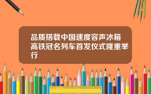 品质搭载中国速度容声冰箱高铁冠名列车首发仪式隆重举行