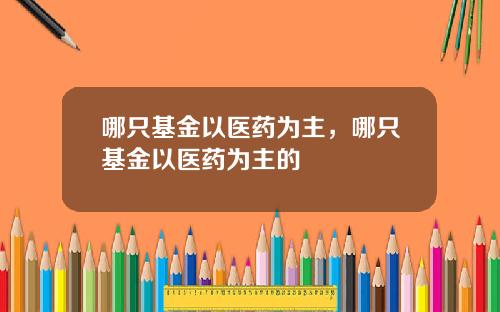 哪只基金以医药为主，哪只基金以医药为主的
